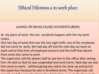 ALOHOL OR DRUGS CAUSES ACCIDIENTS (BEER).
At my place of work the one accidents happen with the my work
mates.
One last day of work that was the last night shift ,one of the employee
did not came to work. We had day off and the next day we went to
work and at that time all employee present and the staff that absent
from work also came to work.
The supervisor call the absent staff to see him in the office after seeing
him. He told us that he was suspended and send home. Next day we saw
him come to work , without giving any notice he came up and punch
the supervisor because he was in drunkard sense. The supervisor call
 