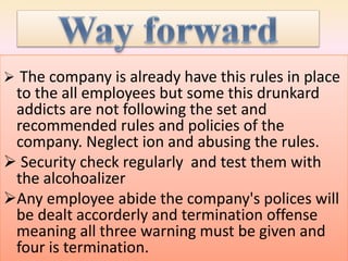  The company is already have this rules in place
to the all employees but some this drunkard
addicts are not following the set and
recommended rules and policies of the
company. Neglect ion and abusing the rules.
 Security check regularly and test them with
the alcohoalizer
Any employee abide the company's polices will
be dealt accorderly and termination offense
meaning all three warning must be given and
four is termination.
 