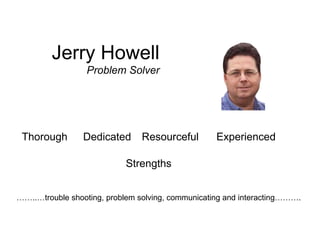 Jerry Howell
                  Problem Solver




 Thorough        Dedicated      Resourceful        Experienced

                            Strengths


……..…trouble shooting, problem solving, communicating and interacting……….
 