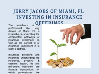 JERRY JACOBS OF MIAMI, FL
INVESTING IN INSURANCE
OFFERINGSThe assistance of a
professional like Jerry
Jacobs of Miami, FL is
invaluable in unraveling the
complicated pathways of
insurance investment, as
well as the correct fit of
insurance investment in a
client’s portfolio.
Insurance brokering and
insurance underwriting; life
insurance, property &
casualty, health, life and
retirement insurance, are
financial transactions for
which professionals like
 