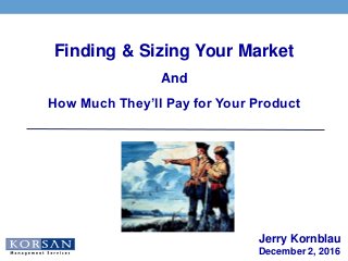 Jerry Kornblau
December 2, 2016
Finding & Sizing Your Market
And
How Much They’ll Pay for Your Product
 