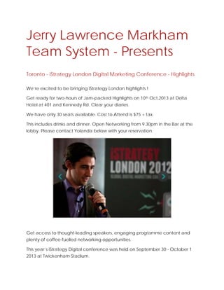 Jerry Lawrence Markham
Team System - Presents
Toronto - iStrategy London Digital Marketing Conference - Highlights
We’re excited to be bringing iStrategy London highlights !
Get ready for two-hours of Jam-packed Highlights on 10th Oct,2013 at Delta
Hotel at 401 and Kennedy Rd. Clear your diaries.
We have only 30 seats available. Cost to Attend is $75 + tax.
This includes drinks and dinner. Open Networking from 9.30pm in the Bar at the
lobby. Please contact Yolanda below with your reservation.
Get access to thought-leading speakers, engaging programme content and
plenty of coffee-fuelled networking opportunities.
This year’s iStrategy Digital conference was held on September 30 - October 1
2013 at Twickenham Stadium.
 