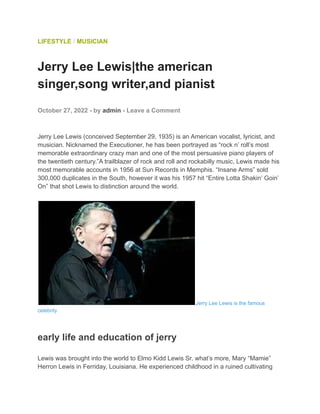 LIFESTYLE / MUSICIAN
Jerry Lee Lewis|the american
singer,song writer,and pianist
October 27, 2022 - by admin - Leave a Comment
Jerry Lee Lewis (conceived September 29, 1935) is an American vocalist, lyricist, and
musician. Nicknamed the Executioner, he has been portrayed as “rock n’ roll’s most
memorable extraordinary crazy man and one of the most persuasive piano players of
the twentieth century.”A trailblazer of rock and roll and rockabilly music, Lewis made his
most memorable accounts in 1956 at Sun Records in Memphis. “Insane Arms” sold
300,000 duplicates in the South, however it was his 1957 hit “Entire Lotta Shakin’ Goin’
On” that shot Lewis to distinction around the world.
Jerry Lee Lewis is the famous
celebrity
early life and education of jerry
Lewis was brought into the world to Elmo Kidd Lewis Sr. what’s more, Mary “Mamie”
Herron Lewis in Ferriday, Louisiana. He experienced childhood in a ruined cultivating
 