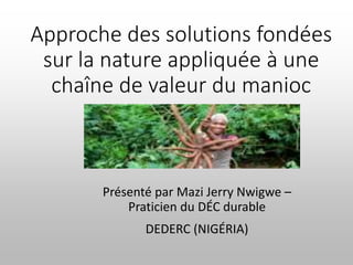 Approche des solutions fondées
sur la nature appliquée à une
chaîne de valeur du manioc
Présenté par Mazi Jerry Nwigwe –
Praticien du DÉC durable
DEDERC (NIGÉRIA)
 