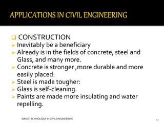  CONSTRUCTION 
 Inevitably be a beneficiary 
 Already is in the fields of concrete, steel and 
Glass, and many more. 
 Concrete is stronger ,more durable and more 
easily placed: 
 Steel is made tougher: 
 Glass is self-cleaning. 
 Paints are made more insulating and water 
repelling. 
NANOTECHNOLOGY IN CIVIL ENGINEERING 12 
 