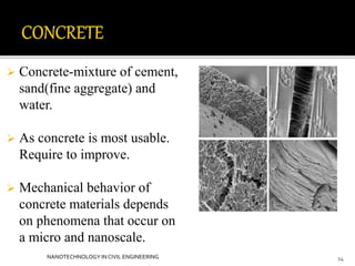  Concrete-mixture of cement, 
sand(fine aggregate) and 
water. 
 As concrete is most usable. 
Require to improve. 
 Mechanical behavior of 
concrete materials depends 
on phenomena that occur on 
a micro and nanoscale. 
NANOTECHNOLOGY IN CIVIL ENGINEERING 14 
 