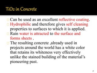 Can be used as an excellent reflective coating. 
Hydrophilic and therefore gives self cleaning 
properties to surfaces to which it is applied. 
Rain water is attracted to the surface and 
forms sheets . 
The resulting concrete ,already used in 
projects around the world has a white color 
that retains its whiteness very effectively 
unlike the stained building of the material’s 
pioneering past. 
18 
 