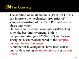 The addition of small amounts (1%wt)of CNT’s 
can improve the mechanical properties of 
samples consisting of the main Portland cement 
phase and water. 
Oxidized multi-walled nano tubes (MWNT’s) 
show the best improvements both in 
compressive strength(+25N/mm2) and flexural 
strength(+8N/mm2)compared to the samples 
without the reinforcement. 
A number of investigations have been carried 
out for developing smart concrete using carbon 
fibers. 
19 
 