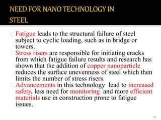 Fatigue leads to the structural failure of steel 
subject to cyclic loading, such as in bridge or 
towers. 
Stress risers are responsible for initiating cracks 
from which fatigue failure results and research has 
shown that the addition of copper nanoparticle 
reduces the surface unevenness of steel which then 
limits the number of stress risers. 
Advancements in this technology lead to increased 
safety, less need for monitoring and more efficient 
materials use in construction prone to fatigue 
issues. 
21 
 