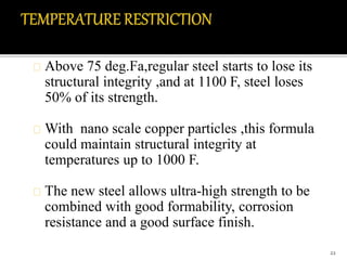 Above 75 deg.Fa,regular steel starts to lose its 
structural integrity ,and at 1100 F, steel loses 
50% of its strength. 
With nano scale copper particles ,this formula 
could maintain structural integrity at 
temperatures up to 1000 F. 
The new steel allows ultra-high strength to be 
combined with good formability, corrosion 
resistance and a good surface finish. 
22 
 
