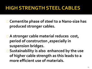 Cementite phase of steel to a Nano-size has 
produced stronger cables. 
A stronger cable material reduces cost, 
period of constructon ,especially in 
suspension bridges. 
Sustainability is also enhanced by the use 
of higher cable strength as this leads to a 
more efficient use of materials. 
23 
 