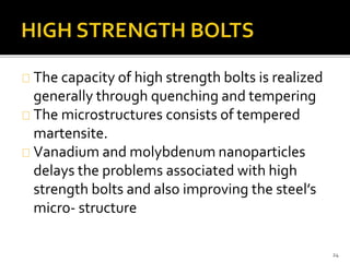 The capacity of high strength bolts is realized 
generally through quenching and tempering 
The microstructures consists of tempered 
martensite. 
Vanadium and molybdenum nanoparticles 
delays the problems associated with high 
strength bolts and also improving the steel’s 
micro- structure 
24 
 