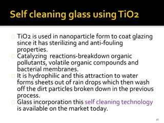 TiO2 is used in nanoparticle form to coat glazing 
since it has sterilizing and anti-fouling 
properties. 
Catalyzing reactions-breakdown organic 
pollutants, volatile organic compounds and 
bacterial membranes. 
It is hydrophilic and this attraction to water 
forms sheets out of rain drops which then wash 
off the dirt particles broken down in the previous 
process. 
Glass incorporation this self cleaning technology 
is available on the market today. 
26 
 