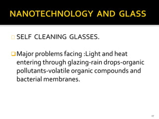 SELF CLEANING GLASSES. 
Major problems facing :Light and heat 
entering through glazing-rain drops-organic 
pollutants-volatile organic compounds and 
bacterial membranes. 
27 
 