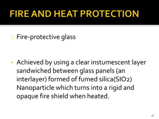 Fire-protective glass 
• Achieved by using a clear instumescent layer 
sandwiched between glass panels (an 
interlayer) formed of fumed silica(SIO2) 
Nanoparticle which turns into a rigid and 
opaque fire shield when heated. 
28 
 