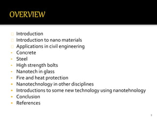Introduction 
Introduction to nano materials 
Applications in civil engineering 
• Concrete 
• Steel 
• High strength bolts 
• Nanotech in glass 
• Fire and heat protection 
 Nanotechnology in other disciplines 
 Introductions to some new technology using nanotehnology 
 Conclusion 
 References 
3 
 