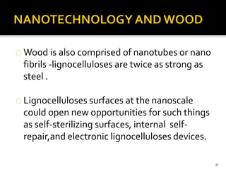 Wood is also comprised of nanotubes or nano 
fibrils -lignocelluloses are twice as strong as 
steel . 
Lignocelluloses surfaces at the nanoscale 
could open new opportunities for such things 
as self-sterilizing surfaces, internal self-repair, 
and electronic lignocelluloses devices. 
31 
 