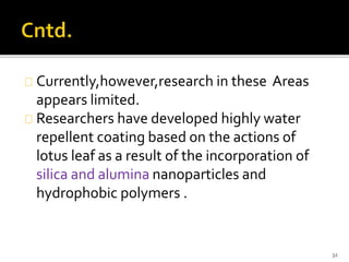 Currently,however,research in these Areas 
appears limited. 
Researchers have developed highly water 
repellent coating based on the actions of 
lotus leaf as a result of the incorporation of 
silica and alumina nanoparticles and 
hydrophobic polymers . 
32 
 
