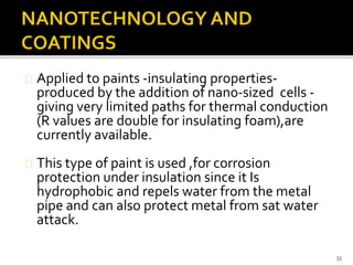 Applied to paints -insulating properties-produced 
by the addition of nano-sized cells - 
giving very limited paths for thermal conduction 
(R values are double for insulating foam),are 
currently available. 
This type of paint is used ,for corrosion 
protection under insulation since it Is 
hydrophobic and repels water from the metal 
pipe and can also protect metal from sat water 
attack. 
33 
 
