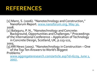 [1] Mann, S. (2006). “Nanotechnology and Construction,” 
Nanoforum Report. www.nanoforum.org, May 30, 
2008. 
[2] Balaguru, P. N., “Nanotechnology and Concrete: 
Background, Opportunities and Challenges.” Proceedings 
of the International Conference – Application of Technology 
in Concrete Design, Scotland, UK, p.113-122, 
2005. 
[3] ARI News (2005). “Nanotechnology in Construction – One 
of the Top Ten Answers to World’s Biggest 
Problems.” 
www.aggregateresearch.com/article.asp?id=6279, June 1, 
2007. 
39 
 