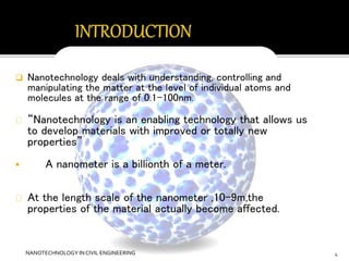  Nanotechnology deals with understanding, controlling and 
manipulating the matter at the level of individual atoms and 
molecules at the range of 0.1-100nm. 
“Nanotechnology is an enabling technology that allows us 
to develop materials with improved or totally new 
properties” 
 A nanometer is a billionth of a meter. 
At the length scale of the nanometer ,10-9m,the 
properties of the material actually become affected. 
NANOTECHNOLOGY IN CIVIL ENGINEERING 4 
 