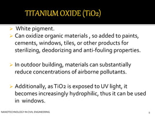  White pigment. 
 Can oxidize organic materials , so added to paints, 
cements, windows, tiles, or other products for 
sterilizing, deodorizing and anti-fouling properties. 
 In outdoor building, materials can substantially 
reduce concentrations of airborne pollutants. 
 Additionally, as TiO2 is exposed to UV light, it 
becomes increasingly hydrophilic, thus it can be used 
in windows. 
NANOTECHNOLOGY IN CIVIL ENGINEERING 8 
 