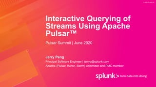 © 2020 SPLUNK INC.
Interactive Querying of
Streams Using Apache
Pulsar™
Jerry Peng
Pulsar Summit | June 2020
Principal Software Engineer | jerryp@splunk.com
Apache {Pulsar, Heron, Storm} committer and PMC member
 