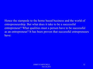 JERRY R MITCHELL
Feb 28,2011
32
Hence the stampede to the home based business and the world of
entrepreneurship. But what ...