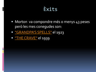 Èxits

 Morton va compondre més o menys 43 peses
  però les mes conegudes son:
 "GRANDPA'S SPELLS" el 1923
 "THE CRAVE“ el 1939
 