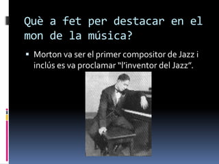 Què a fet per destacar en el
mon de la música?
 Morton va ser el primer compositor de Jazz i
  inclús es va proclamar “l’inventor del Jazz”.
 