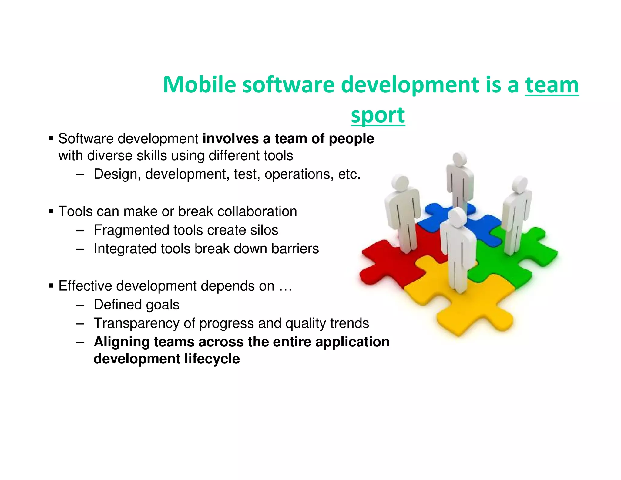 Mobile software development is a team
                                sport
Software development involves a team of people
with diverse skills using different tools
   – Design, development, test, operations, etc.

Tools can make or break collaboration
  – Fragmented tools create silos
  – Integrated tools break down barriers

Effective development depends on …
   – Defined goals
   – Transparency of progress and quality trends
   – Aligning teams across the entire application
      development lifecycle
 