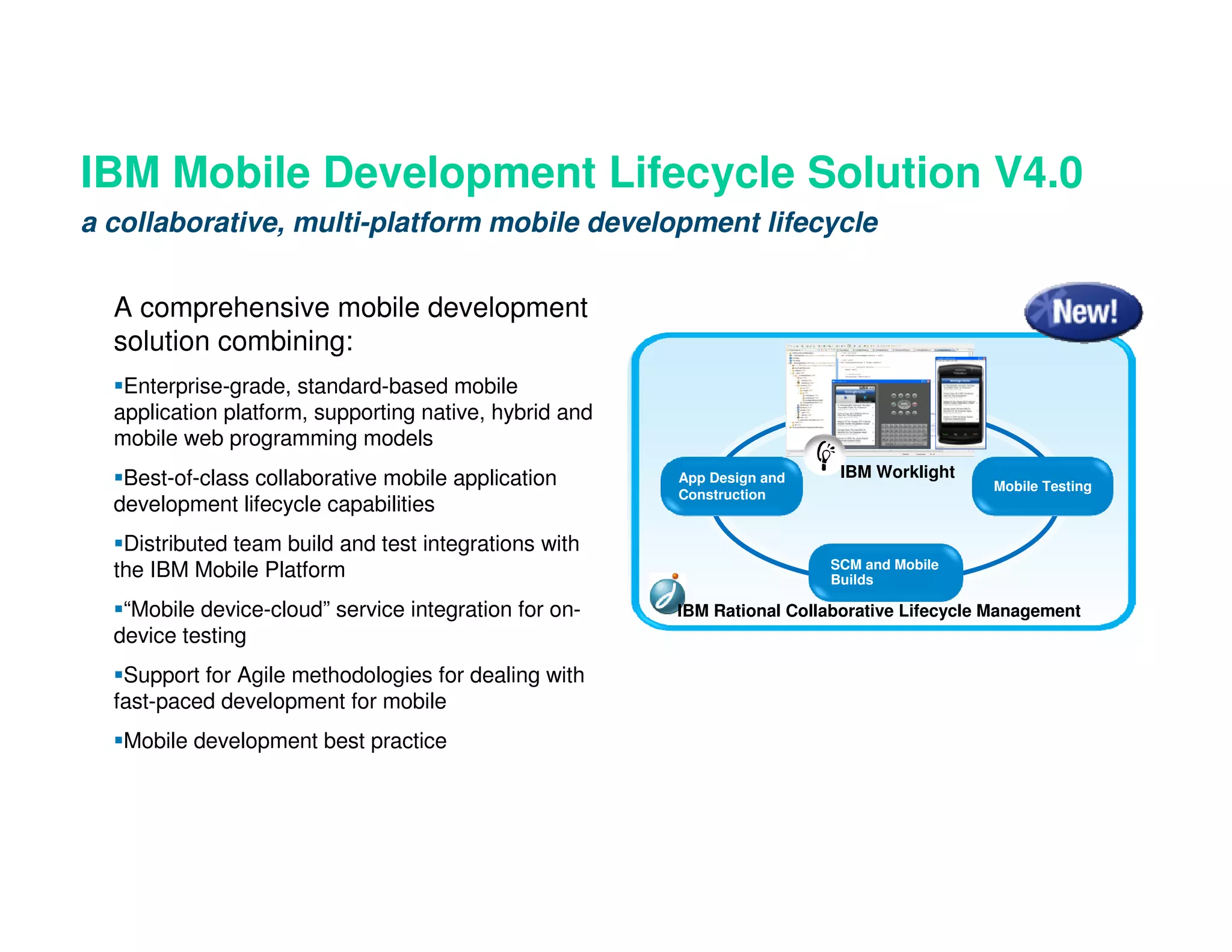 IBM Mobile Development Lifecycle Solution V4.0
a collaborative, multi-platform mobile development lifecycle


  A comprehensive mobile development
  solution combining:
   Enterprise-grade, standard-based mobile                                   Design
  application platform, supporting native, hybrid and
  mobile web programming models
   Best-of-class collaborative mobile application       App Design and    IBM Worklight
                                                                                            Mobile Testing
                                                        Construction
  development lifecycle capabilities
   Distributed team build and test integrations with
                                                                         SCM and Mobile
  the IBM Mobile Platform                                                Builds

   “Mobile device-cloud” service integration for on-    IBM Rational Collaborative Lifecycle Management
  device testing
   Support for Agile methodologies for dealing with
  fast-paced development for mobile
   Mobile development best practice
 
