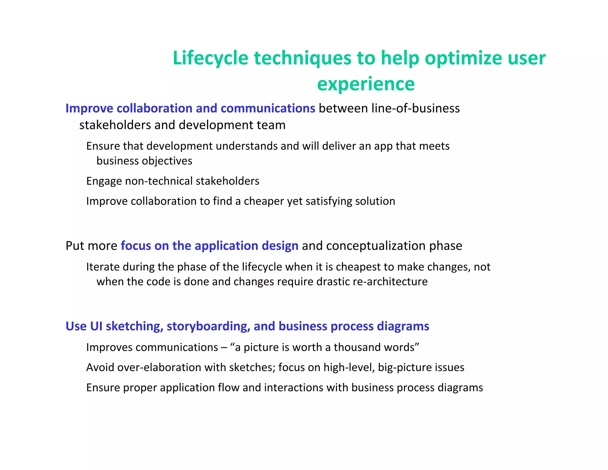 Lifecycle techniques to help optimize user
                                     experience
Improve collaboration and communications between line-of-business
  stakeholders and development team
   Ensure that development understands and will deliver an app that meets
     business objectives
   Engage non-technical stakeholders
   Improve collaboration to find a cheaper yet satisfying solution


Put more focus on the application design and conceptualization phase
   Iterate during the phase of the lifecycle when it is cheapest to make changes, not
     when the code is done and changes require drastic re-architecture


Use UI sketching, storyboarding, and business process diagrams
   Improves communications – “a picture is worth a thousand words”
   Avoid over-elaboration with sketches; focus on high-level, big-picture issues
   Ensure proper application flow and interactions with business process diagrams
 