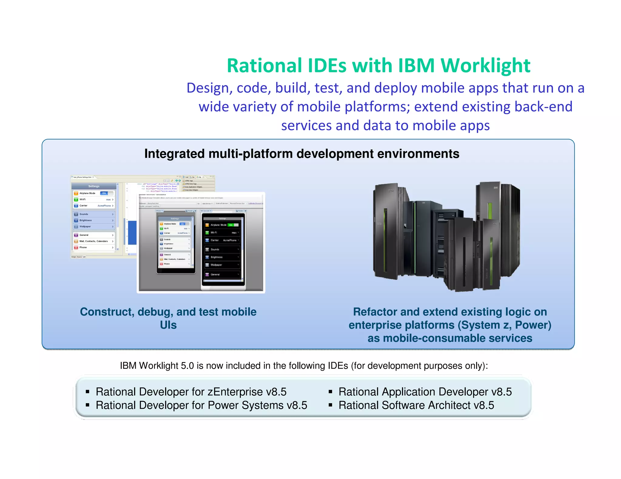 Rational IDEs with IBM Worklight
                      Design, code, build, test, and deploy mobile apps that run on a
                       wide variety of mobile platforms; extend existing back-end
                                     services and data to mobile apps
            Integrated multi-platform development environments




Construct, debug, and test mobile                             Refactor and extend existing logic on
              UIs                                            enterprise platforms (System z, Power)
                                                                as mobile-consumable services

       IBM Worklight 5.0 is now included in the following IDEs (for development purposes only):

  Rational Developer for zEnterprise v8.5                  Rational Application Developer v8.5
  Rational Developer for Power Systems v8.5                Rational Software Architect v8.5
 