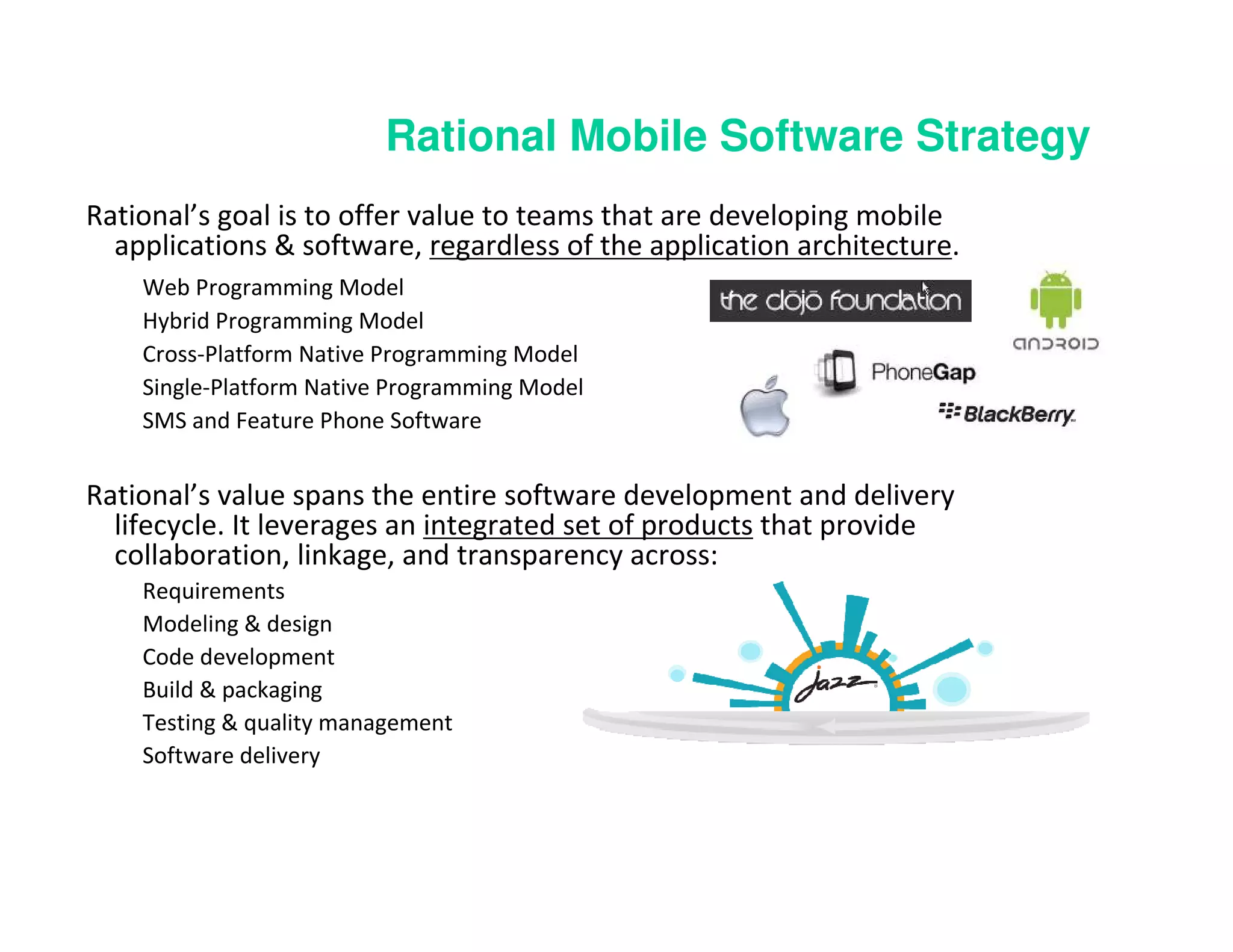 Rational Mobile Software Strategy
Rational’s goal is to offer value to teams that are developing mobile
  applications & software, regardless of the application architecture.
    Web Programming Model
    Hybrid Programming Model
    Cross-Platform Native Programming Model
    Single-Platform Native Programming Model
    SMS and Feature Phone Software


Rational’s value spans the entire software development and delivery
  lifecycle. It leverages an integrated set of products that provide
  collaboration, linkage, and transparency across:
    Requirements
    Modeling & design
    Code development
    Build & packaging
    Testing & quality management
    Software delivery
 