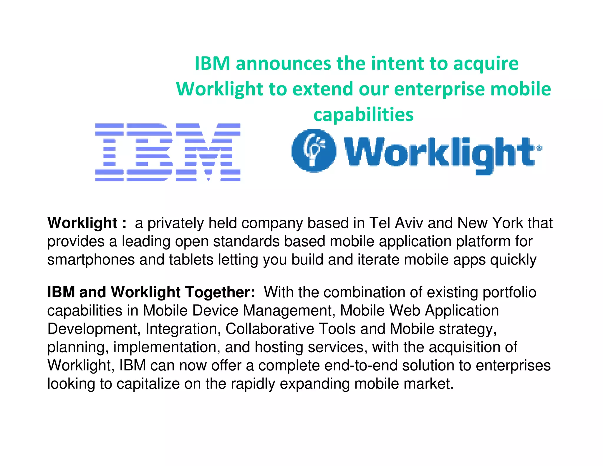 IBM announces the intent to acquire
                  Worklight to extend our enterprise mobile
                                 capabilities




Worklight : a privately held company based in Tel Aviv and New York that
provides a leading open standards based mobile application platform for
smartphones and tablets letting you build and iterate mobile apps quickly

IBM and Worklight Together: With the combination of existing portfolio
capabilities in Mobile Device Management, Mobile Web Application
Development, Integration, Collaborative Tools and Mobile strategy,
planning, implementation, and hosting services, with the acquisition of
Worklight, IBM can now offer a complete end-to-end solution to enterprises
looking to capitalize on the rapidly expanding mobile market.
 