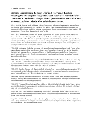 *Certified Machinist 1975
Since my capabilities are the result of my past experiences then I am
providing the following chronologyof my work experiences not listed on my
resume above. This should help you answerquestions about inconsistenciesin
my work experience and education as listed on my resume.
1971 - late 1974: Grocery Retail with Lewis & Coker Supermarkets in Houston, Texas - started as general labor
and advanced to Assistant Managerafter graduating High School. I was responsible for hiring, evaluating, and
managing over 20 employees in addition to normal store operation. Sought other opportunities when I realized I did
not want to be a Grocery Store Manager for the rest of my life.
1974 - 1978: Machinist with Cameron Iron Works, Joy Petroleum, and Loomis Hydraulic Testing in Houston,
Texas - started as general labor (grade 3) and advanced to Production Machinist (grade 10). Trained and
experienced in mills, lathes, drill presses,vertical boring machines, horizontal boring machines, grinders, shapers,
saws, blueprint reading, inspection processes,and various other pertinent criteria. Sought other opportunities when I
realized I wanted more intellectual stimulus from my work environment - the day did not go fast enough and I no
longer got satisfaction from pushing metal off parts.
1978 - 1982: Automotive Dealership experience with Archer Motors in Houston and Barner/Lanik Pontiac in San
Marcos, Texas - started as driver and advanced through Parts Counter Sales, Service Writer, Service Dispatcher,
Mechanic, Parts Manager, Service Manager, to Director of Fixed Operations over entire Service Organization
(supervised over 30 employees). Sought other opportunities when the dealership became a casualty of economic
times and closed its doors.
1982 - 1984: Automotive Department Management with Wal Mart Stores in San Marcos, Lockhart, and Texas City,
Texas - started as Assistant Managerand advanced into managing stores in Lockhart and Texas City. I was
responsible for hiring, evaluating, and managing over 10 employees in addition to normal store operation. Sought
other opportunities to return to Central Texas from Texas City (East Texas).
1984 - 1985: Paintline Managerwith Maaco Autobody in Austin, Texas - responsible for painting operations,QC of
body repair work, writing body/paint estimates, maintaining supplies inventory, and addressing customer's needs
(supervised over 20 employees). Left position to start own tool sales business.
1985 - 1988: operated Matco Tool Distributorship as Schwab's Tools in Austin,Texas - sold tools on credit to
mechanics and body men in the South Austin area. Switched to part time operation and sought otheropportunities
when collections could no longer support my sales.
1988 - 1990: Truck and Heavy Equipment Parts and Service Sales with Hubert's Repair in Austin,Texas - various
responsibilities included parts management, service sales,accounting,and collection. Left to return to schooland
assist wife in operating her business.
1990 - early 1992: Direct mail sales and marketing with Creative Computing in Austin,Texas - assisted wife in
operating business and maintaining computers and printers. Sought other opportunities when we needed additional
income due to economic downturn.
Early 1991 - 10/1991: Temporary work through Adia employment services including 6 month stint as CSR with
Texas Lottery Commission assisting vendors reconcile their accounts via telephone reviews. Left to accept position
with 3M in Austin,Texas as detailed on my resume.
 