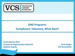 GHG Programs: Compliance, Voluntary, What Next? 16 de febrero 2011 Escuela de Organización Industrial Madrid, España Jerry Seager VCS Association 