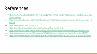 References
● https://www.recode.net/2016/10/4/13166612/john-hanke-niantic-pokemon-go-recode-decode-pod
cast-transcript
● https://executive.berkeley.edu/thought-leadership/video/guest-speaker-interview-john-hanke-ceo-nia
ntic-inc
● https://www.nianticlabs.com/about/
● https://www.businessinsider.com/pokemon-go-safety-tips-2016-7
● https://www.crunchbase.com/search/funding_rounds/field/organizations/funding_total/nianticlabs
● https://www.gamecrate.com/10-ways-pok%C3%A9mon-go-does-microtransactions-right/14263
● https://www.cinemablend.com/games/1533430/what-is-pokemon-go-and-why-is-it-such-a-big-deal
 