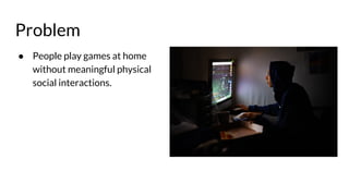 Problem
● People play games at home
without meaningful physical
social interactions.
 