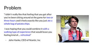 Problem
“I didn't really like that feeling that you get after
you've been sitting around at the game for two or
three hours and it feels exactly like you just ate a
whole bag of potato chips.
I was hoping that you could combine it with a
walking type of experience that would leave you
feeling kind of.... refreshed”
- John Hanke, CEO of Niantic, Inc
 