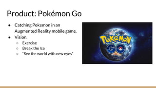 Product: Pokémon Go
● Catching Pokemon in an
Augmented Reality mobile game.
● Vision:
○ Exercise
○ Break the Ice
○ “See the world with new eyes”
 