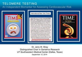 TELOMERE TESTING 
An Independent Biomarker for Assessing Cardiovascular Risk 
International New York Times 
Dr. Jerry W. Shay 
Distinguished Chair in Geriatrics Research 
UT Southwestern Medical Center (Dallas, Texas) 
September 12, 2014 
 