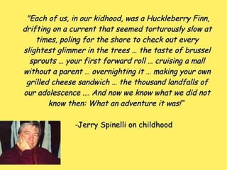 "Each of us, in our kidhood, was a Huckleberry Finn,"Each of us, in our kidhood, was a Huckleberry Finn,
drifting on a current that seemed torturously slow atdrifting on a current that seemed torturously slow at
times, poling for the shore to check out everytimes, poling for the shore to check out every
slightest glimmer in the trees … the taste of brusselslightest glimmer in the trees … the taste of brussel
sprouts … your first forward roll … cruising a mallsprouts … your first forward roll … cruising a mall
without a parent … overnighting it … making your ownwithout a parent … overnighting it … making your own
grilled cheese sandwich … the thousand landfalls ofgrilled cheese sandwich … the thousand landfalls of
our adolescence .… And now we know what we did notour adolescence .… And now we know what we did not
know then: What an adventure it was!“know then: What an adventure it was!“
--Jerry Spinelli on childhoodJerry Spinelli on childhood
 