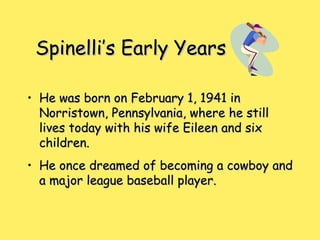 Spinelli’s Early YearsSpinelli’s Early Years
• He was born on February 1, 1941 inHe was born on February 1, 1941 in
Norristown, Pennsylvania, where he stillNorristown, Pennsylvania, where he still
lives today with his wife Eileen and sixlives today with his wife Eileen and six
children.children.
• He once dreamed of becoming a cowboy andHe once dreamed of becoming a cowboy and
a major league baseball player.a major league baseball player.
 