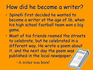 How did he become a writer?How did he become a writer?
• Spinelli first decided he wanted toSpinelli first decided he wanted to
become a writer at the age of 16, whenbecome a writer at the age of 16, when
his high school football team won a bighis high school football team won a big
game.game.
• Most of his friends roamed the streetsMost of his friends roamed the streets
to celebrate, but he celebrated in ato celebrate, but he celebrated in a
different way. He wrote a poem aboutdifferent way. He wrote a poem about
it, and the next day the poem wasit, and the next day the poem was
published in the local newspaper.published in the local newspaper.
–A writer was born!A writer was born!
 