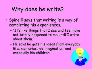 Why does he write?Why does he write?
• Spinelli says that writing is a way ofSpinelli says that writing is a way of
completing his experiences.completing his experiences.
– ““It’s like things that I see and feel haveIt’s like things that I see and feel have
not totally happened to me until I writenot totally happened to me until I write
about them.”about them.”
– He says he gets his ideas from everydayHe says he gets his ideas from everyday
life, memories, his imagination, andlife, memories, his imagination, and
especially his children.especially his children.
 