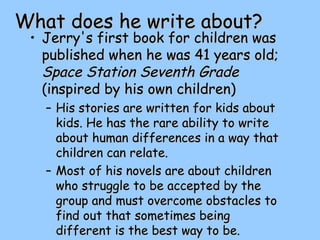 What does he write about?What does he write about?
• Jerry's first book for children wasJerry's first book for children was
published when he was 41 years old;published when he was 41 years old;
Space Station Seventh GradeSpace Station Seventh Grade
(inspired by his own children)(inspired by his own children)
– His stories are written for kids aboutHis stories are written for kids about
kids. He has the rare ability to writekids. He has the rare ability to write
about human differences in a way thatabout human differences in a way that
children can relate.children can relate.
– Most of his novels are about childrenMost of his novels are about children
who struggle to be accepted by thewho struggle to be accepted by the
group and must overcome obstacles togroup and must overcome obstacles to
find out that sometimes beingfind out that sometimes being
different is the best way to be.different is the best way to be.
 