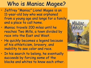 Who is Maniac Magee?Who is Maniac Magee?
• Jeffrey “Maniac” Lionel Magee is anJeffrey “Maniac” Lionel Magee is an
11-year-old boy who was orphaned11-year-old boy who was orphaned
from a young age and longs for a familyfrom a young age and longs for a family
and a place to call home.and a place to call home.
• Maniac travels 200 miles until heManiac travels 200 miles until he
reaches Two Mills, a town divided byreaches Two Mills, a town divided by
race into the East and West.race into the East and West.
• He quickly becomes a legend becauseHe quickly becomes a legend because
of his athleticism, bravery, andof his athleticism, bravery, and
inability to see color and race.inability to see color and race.
• In his search to belong, he eventuallyIn his search to belong, he eventually
succeeds by forcing some of thesucceeds by forcing some of the
blacks and whites to know each other.blacks and whites to know each other.
 