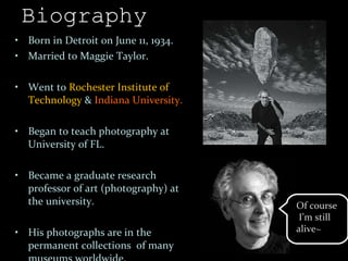 Biography Born in Detroit on June 11, 1934. Married to Maggie Taylor. Went to  Rochester Institute of Technology  &  Indiana University. Began to teach photography at University of FL. Became a graduate research professor of art (photography) at the university. His photographs are in the permanent collections  of many museums worldwide. Of course  I’m still  alive~ 